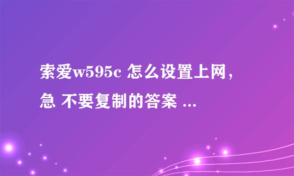 索爱w595c 怎么设置上网，急 不要复制的答案 谢谢了 详细一点