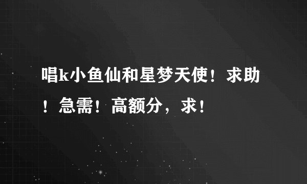 唱k小鱼仙和星梦天使！求助！急需！高额分，求！