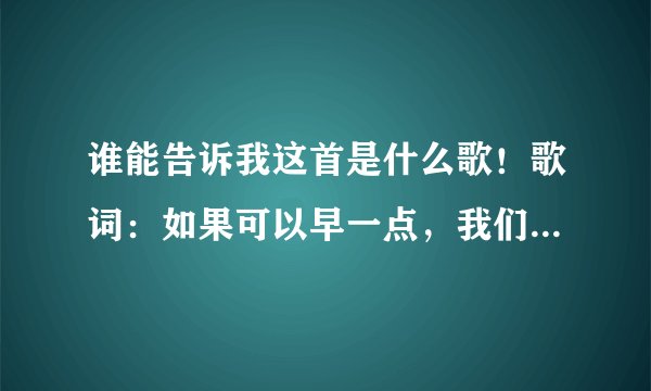 谁能告诉我这首是什么歌！歌词：如果可以早一点，我们相遇到相恋，我怎么舍得轻易把你疏远 谢谢啊！！