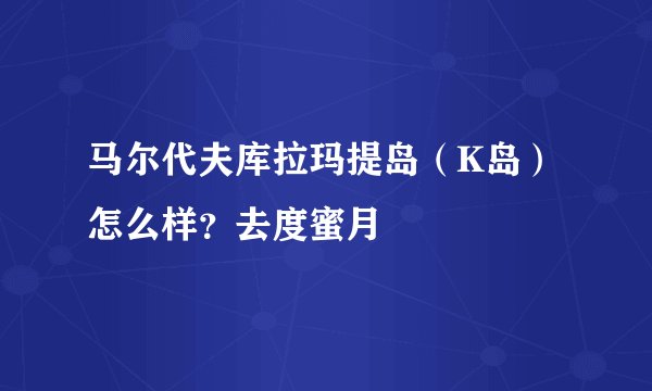 马尔代夫库拉玛提岛（K岛）怎么样？去度蜜月