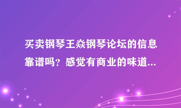 买卖钢琴王焱钢琴论坛的信息靠谱吗？感觉有商业的味道，论坛是不是靠卖广告位盈利欺骗消费者！