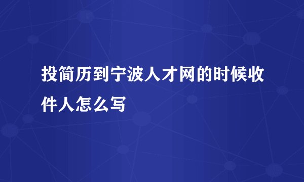 投简历到宁波人才网的时候收件人怎么写