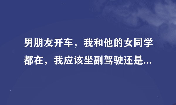 男朋友开车，我和他的女同学都在，我应该坐副驾驶还是，陪她坐后面？
