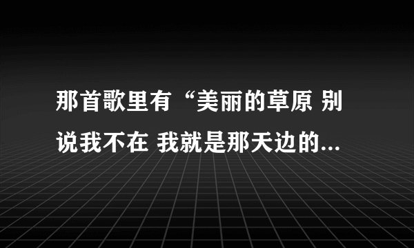 那首歌里有“美丽的草原 别说我不在 我就是那天边的一朵云彩？ 请问是哪首歌的？有人说是《天籁》可不是啊