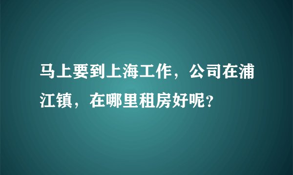 马上要到上海工作，公司在浦江镇，在哪里租房好呢？