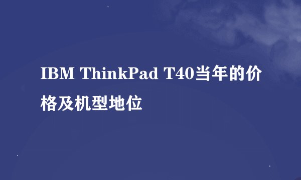 IBM ThinkPad T40当年的价格及机型地位