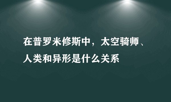 在普罗米修斯中，太空骑师、人类和异形是什么关系
