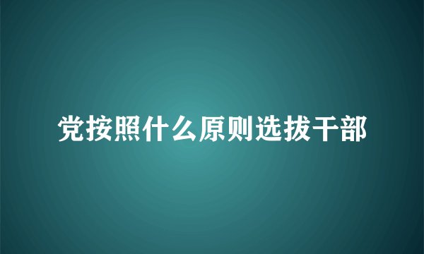 党按照什么原则选拔干部