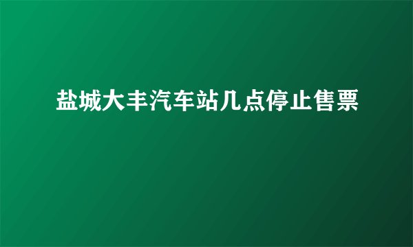 盐城大丰汽车站几点停止售票
