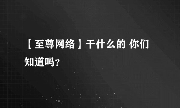 【至尊网络】干什么的 你们知道吗？