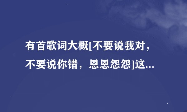 有首歌词大概[不要说我对，不要说你错，恩恩怨怨]这首叫什么名字
