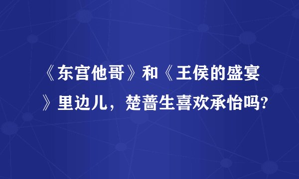 《东宫他哥》和《王侯的盛宴》里边儿，楚蔷生喜欢承怡吗?