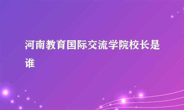 河南教育国际交流学院校长是谁