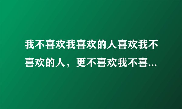 我不喜欢我喜欢的人喜欢我不喜欢的人，更不喜欢我不喜欢的人喜欢我喜欢的人 ，也不喜欢我喜欢的人不喜欢