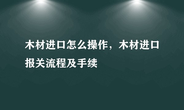 木材进口怎么操作，木材进口报关流程及手续