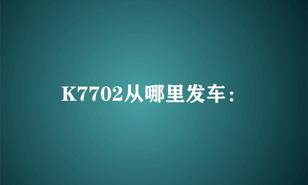 K7702从哪里发车：