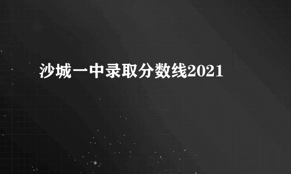 沙城一中录取分数线2021