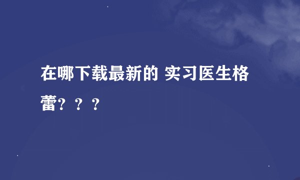 在哪下载最新的 实习医生格蕾？？？