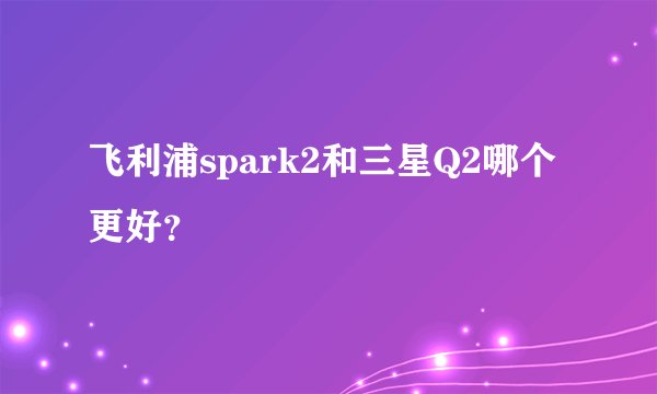 飞利浦spark2和三星Q2哪个更好？
