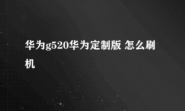华为g520华为定制版 怎么刷机
