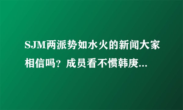SJM两派势如水火的新闻大家相信吗？成员看不惯韩庚？？心沉。 。