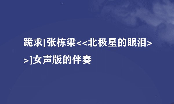 跪求[张栋梁<<北极星的眼泪>>]女声版的伴奏