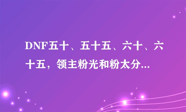 DNF五十、五十五、六十、六十五，领主粉光和粉太分别在什么图爆？详细点