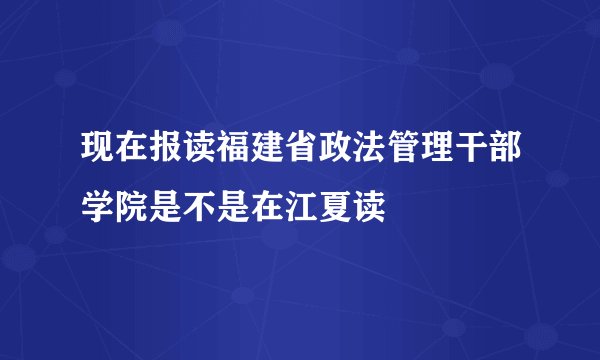 现在报读福建省政法管理干部学院是不是在江夏读