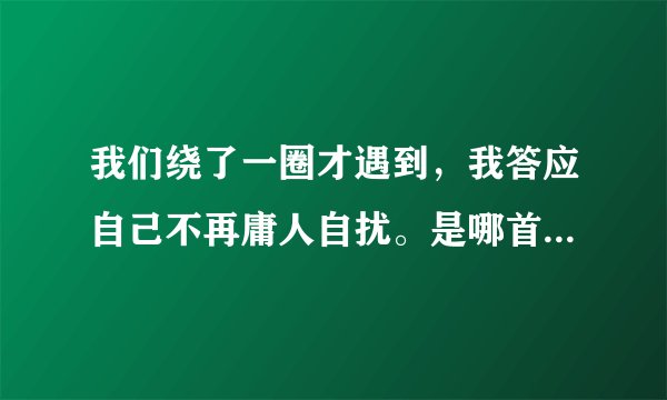我们绕了一圈才遇到，我答应自己不再庸人自扰。是哪首歌。大神们帮帮忙
