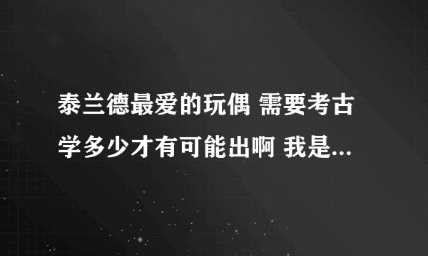 泰兰德最爱的玩偶 需要考古学多少才有可能出啊 我是试玩账号 考古375就是极限了 请问375以前能挖到吗？