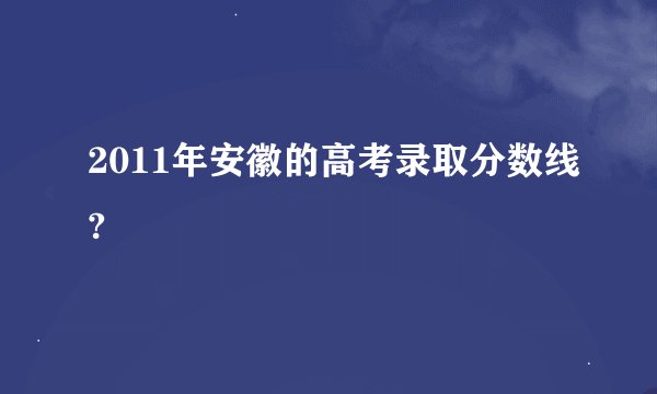 2011年安徽的高考录取分数线?