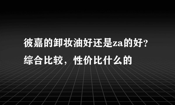彼嘉的卸妆油好还是za的好？综合比较，性价比什么的