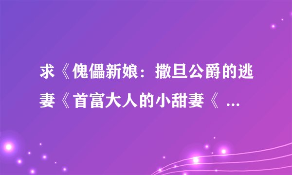 求《傀儡新娘：撒旦公爵的逃妻《首富大人的小甜妻《 101号宠物恋人全本加番外 》 《纯爱公主的邪魅王》TXT