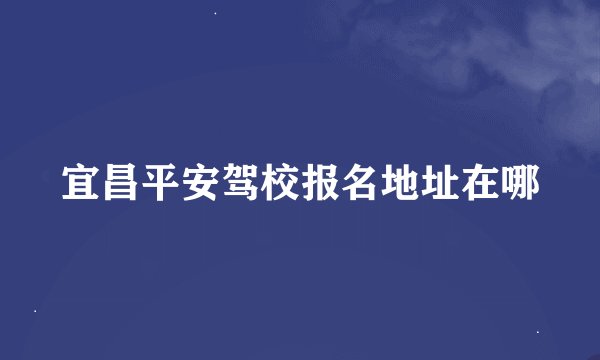 宜昌平安驾校报名地址在哪