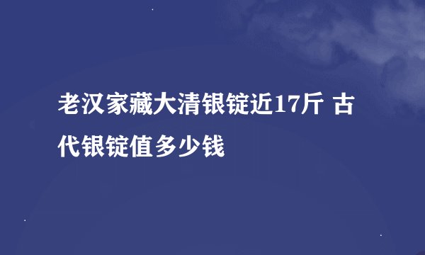 老汉家藏大清银锭近17斤 古代银锭值多少钱