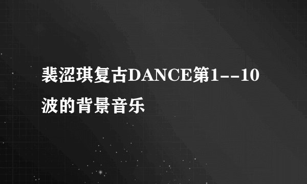 裴涩琪复古DANCE第1--10波的背景音乐