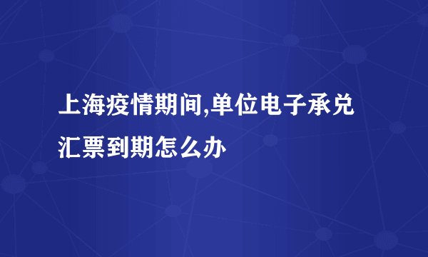 上海疫情期间,单位电子承兑汇票到期怎么办
