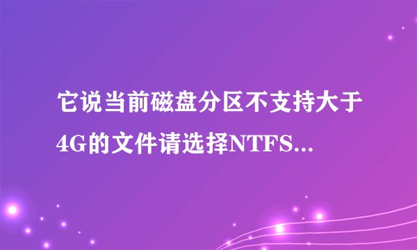 它说当前磁盘分区不支持大于4G的文件请选择NTFS格式分区！ 什么意思？