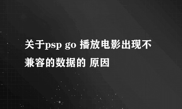 关于psp go 播放电影出现不兼容的数据的 原因