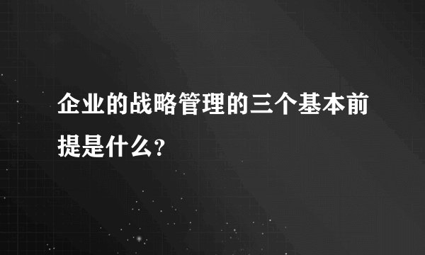 企业的战略管理的三个基本前提是什么？
