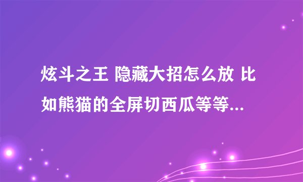 炫斗之王 隐藏大招怎么放 比如熊猫的全屏切西瓜等等~~~~~~~~~~ 别给我说必杀技， 也别给我说超级必杀技