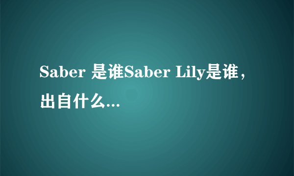Saber 是谁Saber Lily是谁，出自什么动漫或游戏好像很多人认得