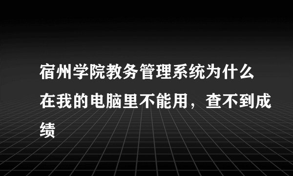 宿州学院教务管理系统为什么在我的电脑里不能用，查不到成绩
