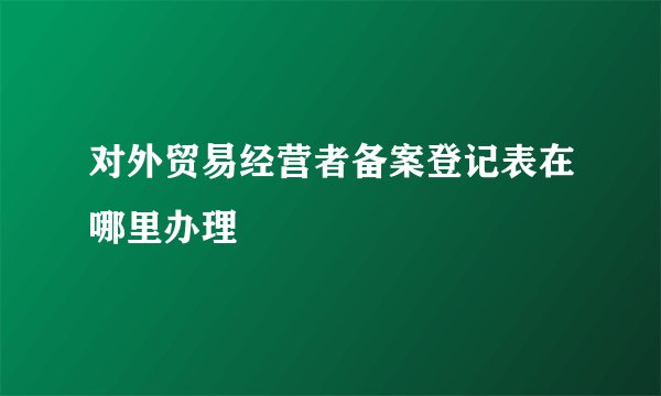 对外贸易经营者备案登记表在哪里办理