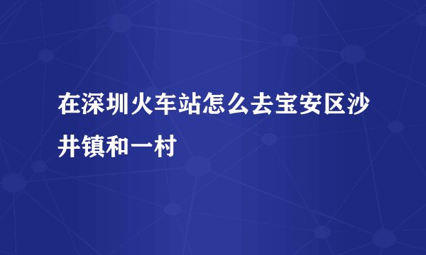 在深圳火车站怎么去宝安区沙井镇和一村