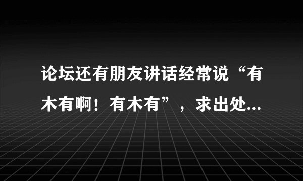 论坛还有朋友讲话经常说“有木有啊！有木有”，求出处是哪里。(100分)