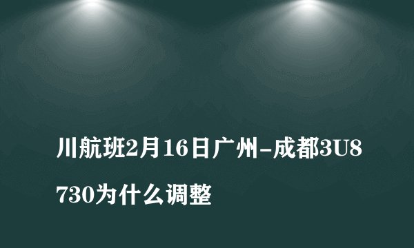 
川航班2月16日广州-成都3U8730为什么调整

