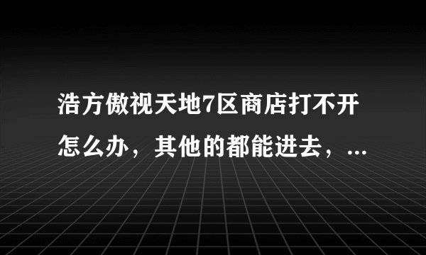 浩方傲视天地7区商店打不开怎么办，其他的都能进去，就点商店点不进去，郁闷中，那位大侠知道解决的办法？