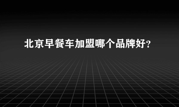 北京早餐车加盟哪个品牌好？