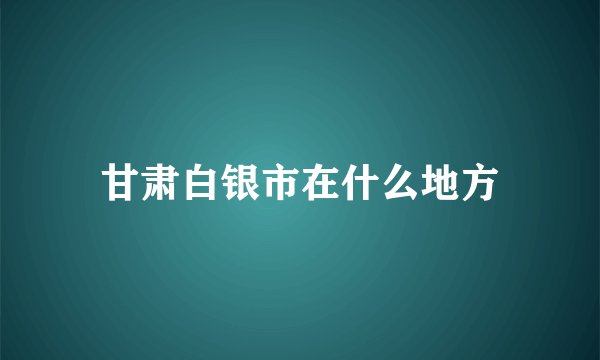 甘肃白银市在什么地方